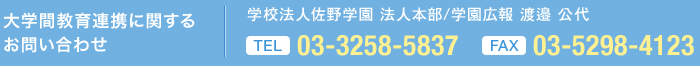 大学間教育連携に 関するお問い合わせ 学校法人佐野学園 法人本部/学園広報 渡邉 公代  TEL 03-3258-5837 FAX 03-5298-4123 